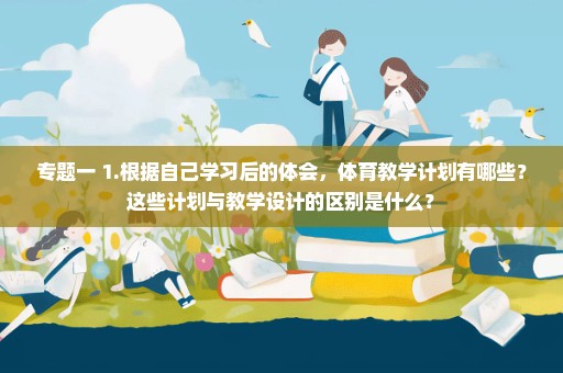 专题一 1.根据自己学习后的体会，体育教学计划有哪些？这些计划与教学设计的区别是什么？