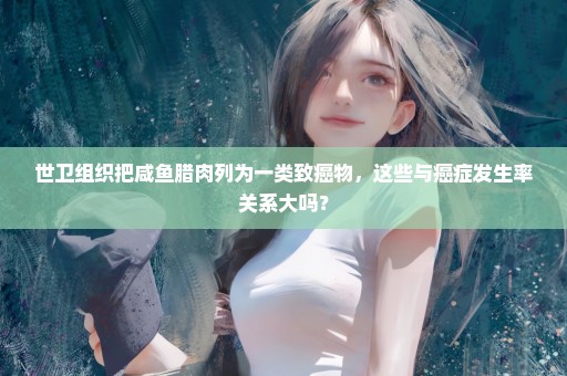 世卫组织把咸鱼腊肉列为一类致癌物，这些与癌症发生率关系大吗？