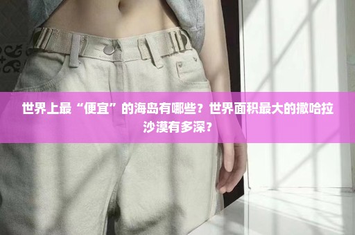 世界上最“便宜”的海岛有哪些？世界面积最大的撒哈拉沙漠有多深？