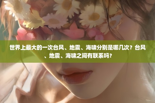 世界上最大的一次台风、地震、海啸分别是哪几次？台风、地震、海啸之间有联系吗？