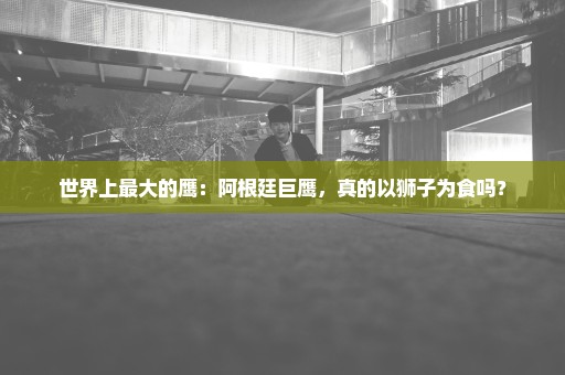 世界上最大的鹰：阿根廷巨鹰，真的以狮子为食吗？