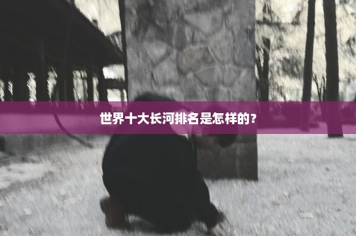 世界十大长河排名是怎样的？