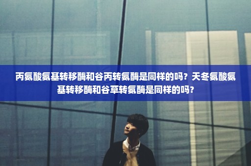 丙氨酸氨基转移酶和谷丙转氨酶是同样的吗？天冬氨酸氨基转移酶和谷草转氨酶是同样的吗？
