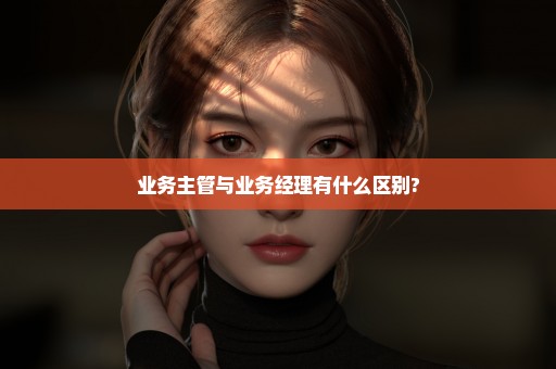 业务主管与业务经理有什么区别?