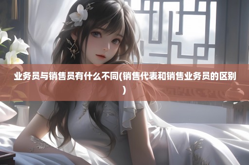 业务员与销售员有什么不同(销售代表和销售业务员的区别)