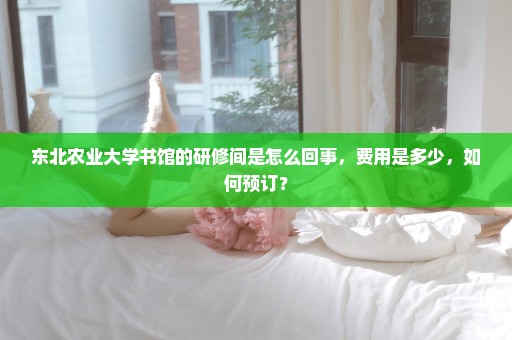东北农业大学书馆的研修间是怎么回事，费用是多少，如何预订？