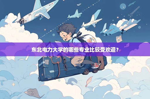 东北电力大学的哪些专业比较受欢迎？