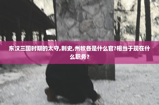 东汉三国时期的太守,刺史,州牧各是什么官?相当于现在什么职务？
