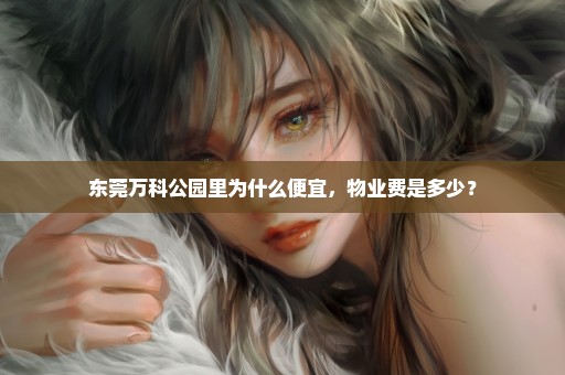 东莞万科公园里为什么便宜，物业费是多少？