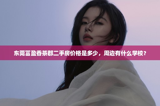 东莞富盈香茶郡二手房价格是多少，周边有什么学校？