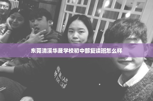 东莞清溪华晟学校初中部复读班怎么样