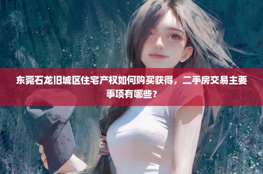 东莞石龙旧城区住宅产权如何购买获得，二手房交易主要事项有哪些？