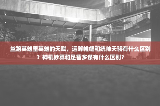 丝路英雄里英雄的天赋，运筹帷幄和统帅天骄有什么区别？神机妙算和足智多谋有什么区别？