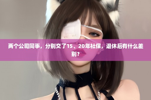 两个公司同事，分别交了15、20年社保，退休后有什么差别？