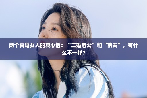 两个再婚女人的真心话：“二婚老公”和“前夫”，有什么不一样？