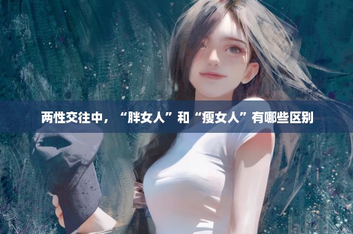 两性交往中，“胖女人”和“瘦女人”有哪些区别