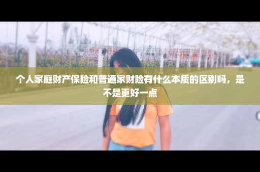 个人家庭财产保险和普通家财险有什么本质的区别吗，是不是更好一点