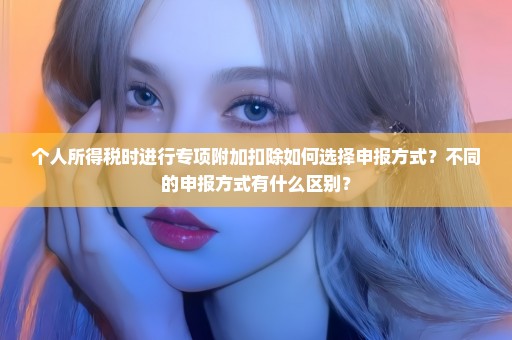 个人所得税时进行专项附加扣除如何选择申报方式？不同的申报方式有什么区别？