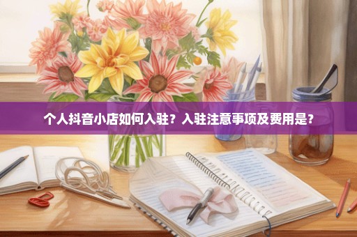 个人抖音小店如何入驻？入驻注意事项及费用是？