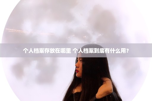 个人档案存放在哪里 个人档案到底有什么用？