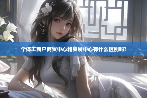 个体工商户商贸中心和贸易中心有什么区别吗?
