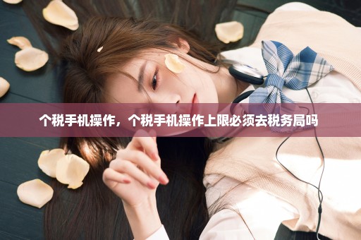 个税手机操作，个税手机操作上限必须去税务局吗 