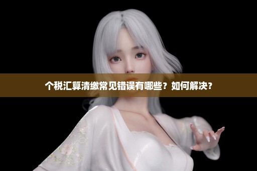 个税汇算清缴常见错误有哪些？如何解决？