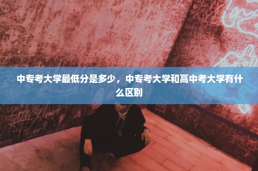 中专考大学最低分是多少，中专考大学和高中考大学有什么区别