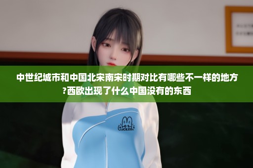 中世纪城市和中国北宋南宋时期对比有哪些不一样的地方?西欧出现了什么中国没有的东西