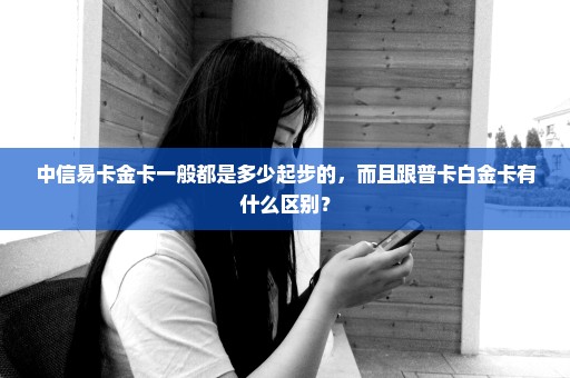 中信易卡金卡一般都是多少起步的，而且跟普卡白金卡有什么区别？