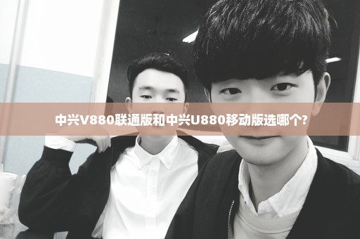 中兴V880联通版和中兴U880移动版选哪个?