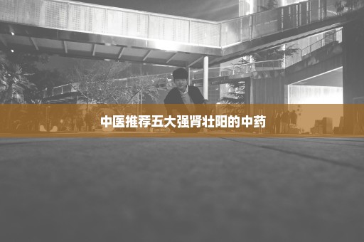 中医推荐五大强肾壮阳的中药