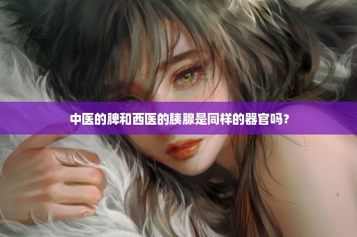 中医的脾和西医的胰腺是同样的器官吗？