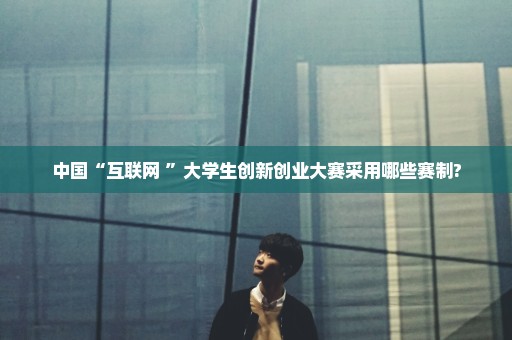中国“互联网+”大学生创新创业大赛采用哪些赛制?