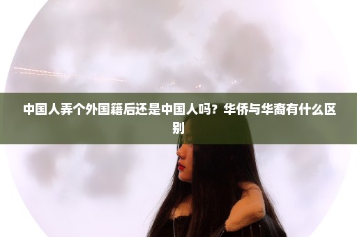 中国人弄个外国籍后还是中国人吗？华侨与华裔有什么区别