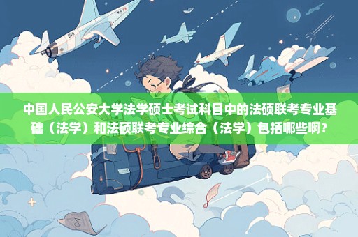 中国人民公安大学法学硕士考试科目中的法硕联考专业基础（法学）和法硕联考专业综合（法学）包括哪些啊？