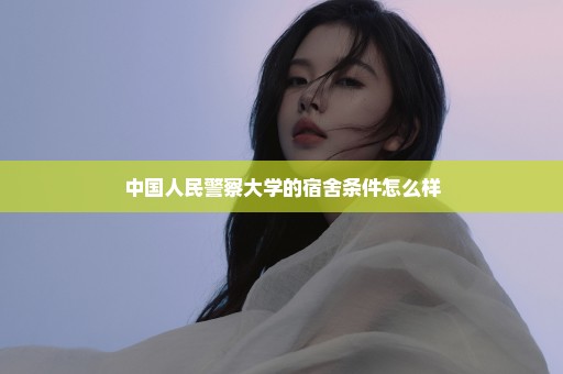 中国人民警察大学的宿舍条件怎么样