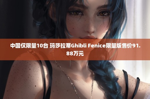 中国仅限量10台 玛莎拉蒂Ghibli Fenice限量版售价91.88万元