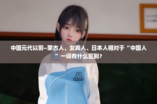 中国元代以前~蒙古人、女真人、日本人相对于“中国人”一词有什么区别？