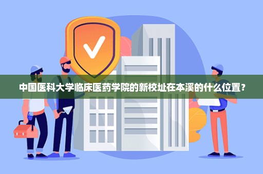 中国医科大学临床医药学院的新校址在本溪的什么位置？