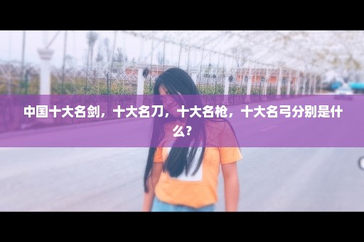 中国十大名剑，十大名刀，十大名枪，十大名弓分别是什么？