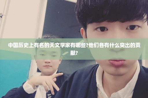 中国历史上有名的天文学家有哪些?他们各有什么突出的贡献?