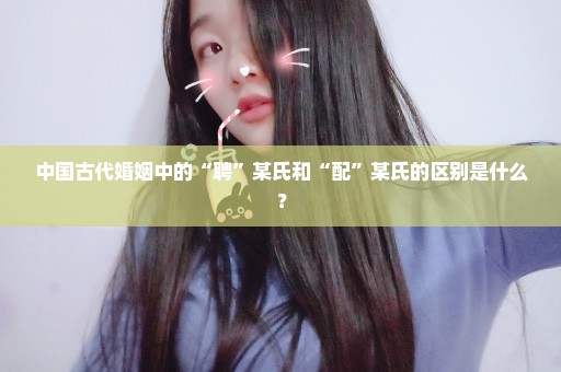 中国古代婚姻中的“聘”某氏和“配”某氏的区别是什么？