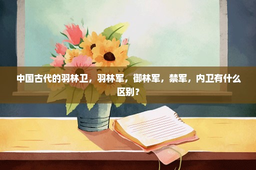 中国古代的羽林卫，羽林军，御林军，禁军，内卫有什么区别？