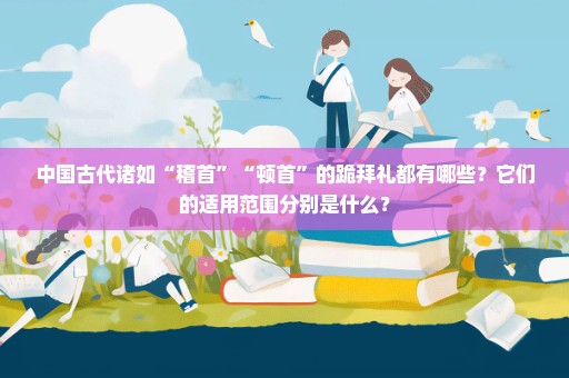 中国古代诸如“稽首”“顿首”的跪拜礼都有哪些？它们的适用范围分别是什么？