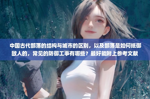 中国古代部落的结构与城市的区别，以及部落是如何抵御敌人的，常见的防御工事有哪些？最好能附上参考文献