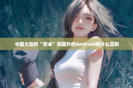 中国大陆的“安卓”和国外的Android有什么区别