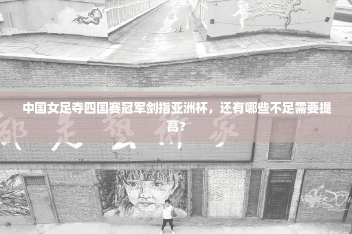 中国女足夺四国赛冠军剑指亚洲杯，还有哪些不足需要提高？
