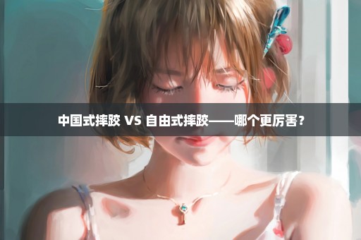 中国式摔跤 VS 自由式摔跤——哪个更厉害？