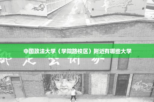 中国政法大学（学院路校区）附近有哪些大学